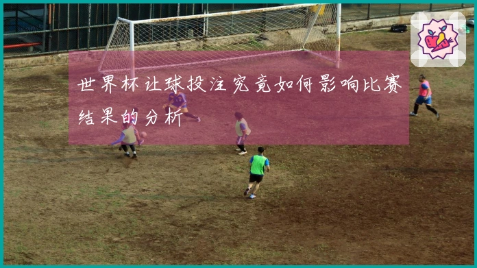 世界杯让球投注究竟如何影响比赛结果的分析